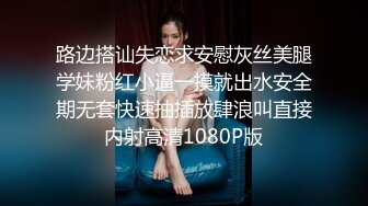 路边搭讪失恋求安慰灰丝美腿学妹粉红小逼一摸就出水安全期无套快速抽插放肆浪叫直接内射高清1080P版