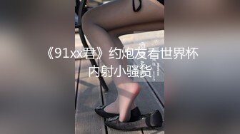 《91xx君》约炮友看世界杯内射小骚货