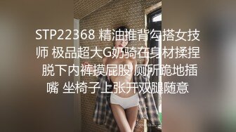 STP22368 精油推背勾搭女技师 极品超大G奶骑在身材揉捏 脱下内裤摸屁股 厕所跪地插嘴 坐椅子上张开双腿随意