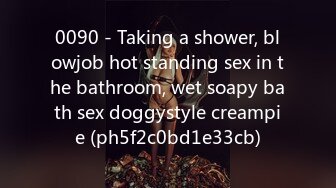 0090 - Taking a shower, blowjob hot standing sex in the bathroom, wet soapy bath sex doggystyle creampie (ph5f2c0bd1e33cb)