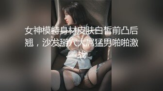 女神模特身材皮肤白皙前凸后翘，沙发掰穴大屌猛男啪啪激战