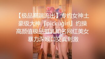 【极品高端流出】专约女神土豪级大神『pickugirl』约操高颜值极品挺乳知名网红美女 暴力深喉口交真刺激