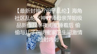 【最新封神??母子乱伦】海角社区乱伦女神教师母亲萍姐极品新作??半夜闺蜜睡着后 偷偷与儿子在闺蜜家卫生间激情喷射内射