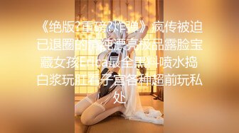 《绝版?重磅?炸弹》疯传被迫已退圈的清纯漂亮极品露脸宝藏女孩Erica最全黑料喷水捣白浆玩肛看子宫各种超前玩私处