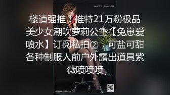 楼道强推！推特21万粉极品美少女潮吹萝莉公主【兔崽爱喷水】订阅私拍②，可盐可甜各种制服人前户外露出道具紫薇喷喷喷