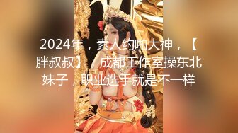 2024年，素人约啪大神，【胖叔叔】，成都工作室操东北妹子，职业选手就是不一样