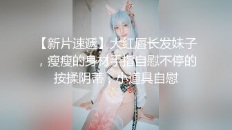 【新片速遞】大红唇长发妹子，瘦瘦的身材手指自慰不停的按揉阴蒂，小道具自慰