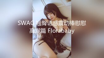 SWAG 翘臀诱惑震动棒慰慰高潮篇 Florababy