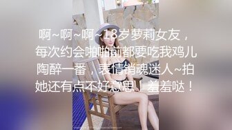 啊~啊~啊~18岁萝莉女友，每次约会啪啪前都要吃我鸡儿陶醉一番，表情销魂迷人~拍她还有点不好意思，羞羞哒！