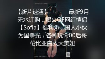 【新片速遞】  ⚫️⚫️最新9月无水订购，爆火OF网红情侣【Sofia】福利④，国人小伙为国争光，各种玩肏00后哥伦比亚白人大美妞