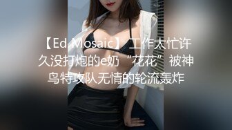 【Ed Mosaic】 工作太忙许久没打炮的e奶“花花”被神鸟特攻队无情的轮流轰炸