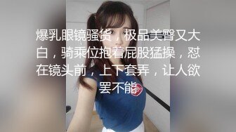 爆乳眼镜骚货，极品美臀又大白，骑乘位抱着屁股猛操，怼在镜头前，上下套弄，让人欲罢不能