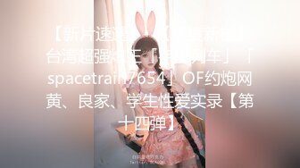 【新片速遞】✨【年度新档】台湾超强炮王「宇宙列车」「spacetrain7654」OF约炮网黄、良家、学生性爱实录【第十四弹】