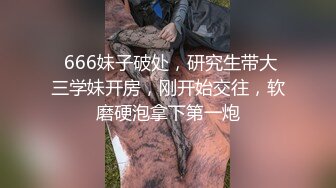  666妹子破处，研究生带大三学妹开房，刚开始交往，软磨硬泡拿下第一炮