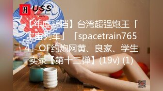 【年度新档】台湾超强炮王「宇宙列车」「spacetrain7654」OF约炮网黄、良家、学生实录【第十二弹】(19v) (1)