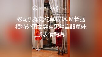 老司机探花约草170CM长腿模特外围女穿着黑丝高跟草妹子表情销魂