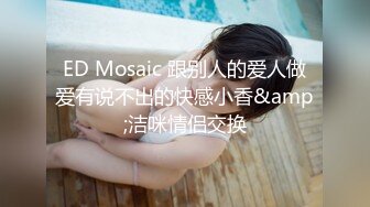 ED Mosaic 跟别人的爱人做爱有说不出的快感小香&amp;洁咪情侣交换