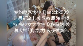 专约良家大神『jaacckk999』最新流出 实习教师 淘宝模特 高校女大学生 众多骚婊 羡慕大神的钞能力 夜夜做新郎