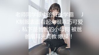 老师同学眼中的班长学霸❤️JK制服表面看起来很乖巧可爱，私下是爸爸的小母狗 被爸爸扇耳光调教 爆操！