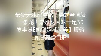 最新无水印重磅！莞式全顶级一条龙！泉州女人味十足30岁丰满E奶御姐【阿美】服务顾客露脸自拍