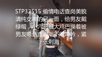 STP32515 偷情电话查岗美貌清纯女神的另一面，给男友戴绿帽，小穴正被大鸡巴操着被男友电话查岗，不敢呻吟，紧张刺激