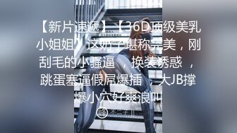 【新片速遞】【36D顶级美乳小姐姐】这奶子堪称完美，刚刮毛的小骚逼 ，换装诱惑 ，跳蛋塞逼假屌爆插 ，大JB撑爆小穴好爽浪叫