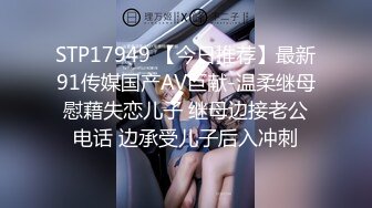 STP17949 【今日推荐】最新91传媒国产AV巨献-温柔继母慰藉失恋儿子 继母边接老公电话 边承受儿子后入冲刺