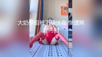 大奶學姐被下藥迷姦.慘遭無套內射