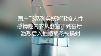 国产TS系列美妖粥粥撩人性感情趣内衣从卧室干到客厅 激烈后入抽插菊花被操射