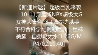 【新速片遞】 超级巨乳来袭！10-11月最新NPX超级大G女神大集合P3！高挑九头身 不符合科学比例的巨乳，丝袜美腿，自慰喷大水[1.26G/MP4/02:10:40]