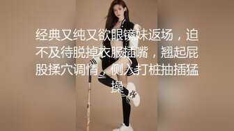 经典又纯又欲眼镜妹返场，迫不及待脱掉衣服插嘴，翘起屁股揉穴调情，侧入打桩抽插猛操