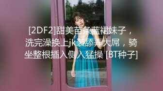 [2DF2]甜美苗条蓝裙妹子，洗完澡换上jk装舔弄大屌，骑坐整根插入侧入猛操 [BT种子]