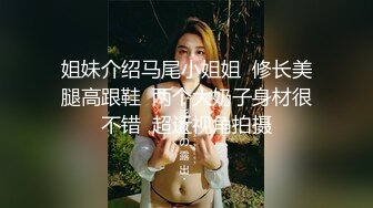 姐妹介绍马尾小姐姐  修长美腿高跟鞋  两个大奶子身材很不错  超近视角拍摄