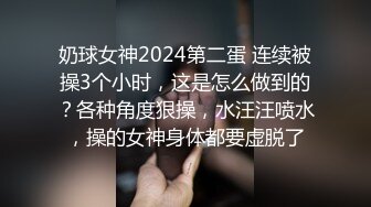 奶球女神2024第二蛋 连续被操3个小时，这是怎么做到的？各种角度狠操，水汪汪喷水，操的女神身体都要虚脱了