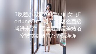 ?反差小母狗?00后小仙女〖FortuneCuttie〗“你怎么直接就进来了”黑丝湿身反差婊浴室被操到腿软??骚话连连