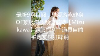 最新9月订阅，酷爱游泳健身OF顶级气质颜值模特【Mizukawa】露脸福利，道具自嗨被炮友疯狂蹂躏