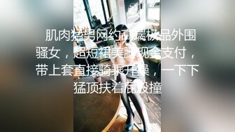   肌肉猛男网约高端极品外围骚女，超短裙美腿现金支付，带上套直接骑乘开操，一下下猛顶扶着屁股撞