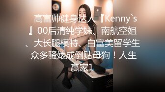 ⚡高富帅健身达人『Kenny`s』00后清纯学妹、南航空姐、大长腿模特、白富美留学生 众多骚婊成倒贴母狗！人生赢家1