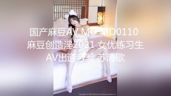 国产麻豆AV MD MD0110 麻豆创造淫2021 女优练习生AV出道考验 苏清歌