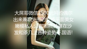 大屌哥微信2500元网约偶尔出来兼职外围的性感平面美女嫩模私人公寓啪啪,特意在沙发和茶几上各种姿势干.国语!