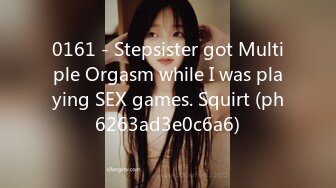 0161 - Stepsister got Multiple Orgasm while I was playing SEX games. Squirt (ph6263ad3e0c6a6)