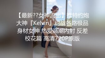 【最新??女神流出】推特约炮大神『Kelvin』约战各路极品身材女神 热爱高潮内射 反差校花篇 高清720P原版