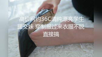  高价网约36C清纯漂亮学生援交妹 穿制服过来衣服不脱直接搞