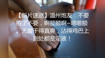 【新片速遞】温州炮友：不要拍了不要，啊额额啊~嗯嗯额 。无套干得真爽，沾得鸡巴上到处都是淫液！