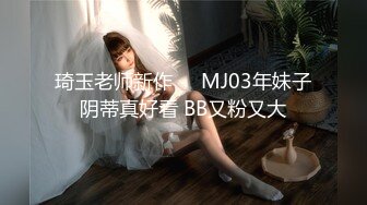 琦玉老师新作❤️MJ03年妹子阴蒂真好看 BB又粉又大