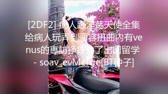 [2DF2] 病人跟淫荡天使全集给病人玩弄到面容扭曲內有venus的專訪挣钱为了出国留学 - soav_evMerge[BT种子]