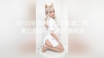 JD-108-车模女友出轨富二代.老公无能不能满足-真希波