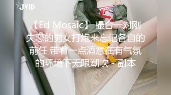 【Ed Mosaic】 撮合一对刚失恋的男女打炮来忘记各自的前任 带着一点酒意在有气氛的环境下无限潮吹 - 副本