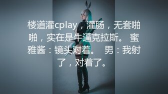 楼道灌cplay，灌肠，无套啪啪，实在是牛逼克拉斯。 蜜雅酱：镜头对着。  男：我射了，对着了。