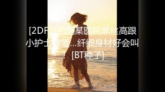 [2DF2]约炮某医院黑丝高跟小护士做爱…纤细身材好会叫！ [BT种子]